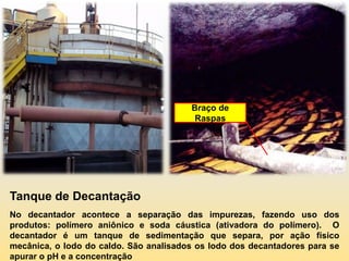 Braço de
                                         Raspas




Tanque de Decantação
No decantador acontece a separação das impurezas, fazendo uso dos
produtos: polímero aniônico e soda cáustica (ativadora do polímero). O
decantador é um tanque de sedimentação que separa, por ação físico
mecânica, o lodo do caldo. São analisados os lodo dos decantadores para se
apurar o pH e a concentração
 