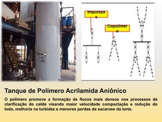 Impureza
                                         s

                                                 Copolímer
                                                    o




Tanque de Polímero Acrilamida Aniônico
O polímero promove a formação de flocos mais densos nos processos de
clarificação do caldo visando maior velocidade compactação e redução do
lodo, melhoria na turbidez e menores perdas da sacarose da torta.
 