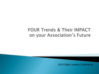 FOUR Trends & Their IMPACT on your Association’s Future 2010 State Leaders Conference 