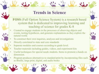 Trends in Science,[object Object],FOSS (Full Option Science System) is a research based system that is dedicated to improving learning and teaching of science for grades K-8,[object Object],Created to engage students in the processes of observing objects and events, testing hypothesis, and generate explanations as they explore the natural world.  ,[object Object],To construct their own inquiries, analyses and investigations,[object Object],Directly correlated to state and core standards,[object Object],Separate modules and courses according to grade level.,[object Object],Teacher materials including guides, videos, and experiment kits,[object Object],Useful techniques for special needs students. Items to promote a hands on dimension.,[object Object],Program produces alternatives to standard print by incorporating files such as Braille, large print, digital, and audio books,[object Object]