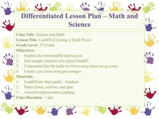 Differentiated Lesson Plan – Math and Science,[object Object],Class Title: Science and Math,[object Object],Lesson Title: Landfill (Creating a Trash Pizza),[object Object],Grade Level: 2nd Grade,[object Object],Objectives:,[object Object],Explain the term landfill and recycle,[object Object],Sort sample contents of a typical landfill,[object Object],Understand that the trash we throw away does not go away,[object Object],Create a pie chart using percentages,[object Object],Materials:,[object Object],Landfill pie chart guide – handout,[object Object],Paper plates, scissors, and glue,[object Object],Assorted representative garbage,[object Object],Class Duration:  1 day,[object Object]