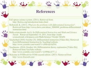 References,[object Object],Full option science system. (2011). Retrieved from http://lhsfoss.org/introduction/index.html ,[object Object],Hollowell, K. (2011). What are the problems with differentiated instruction?. Retrieved from http://www.ehow.com/about_5066080_problems-differentiated-instruction.html ,[object Object],Math-sciencetrends. (n.d.). In Differentiated Instruction and Math and Science Trends . Retrieved September 19, 2011, from http://math-sciencetrends.wikispaces.com/Math-Science+Trends+MAIN,[object Object],Teacherbad (2010, October 25). Differentiated instruction [Video file]. Retrieved from Differentiated Instruction by Teachbad website: http://www.youtube.com/watch?v=c8Mr-QUhZ9A ,[object Object],Teachtoons. (2010, October 10). Differentiation theory explanation [Video file]. Retrieved from YouTube website: http://www.youtube.com/watch?v=LO9MovZ77_o ,[object Object],Welcome to FOSSweb for FOSS second edition. (2011). Retrieved from http://www.fossweb.com/ ,[object Object]