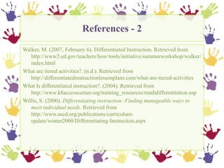 References - 2,[object Object],Walker, M. (2007, February 6). Differentiated Instruction. Retrieved from http://www2.ed.gov/teachers/how/tools/initiative/summerworkshop/walker/index.html,[object Object],What are tiered activities?. (n.d.). Retrieved from http://differentiatedinstructionlessonplans.com/what-are-tiered-activities ,[object Object],What Is differentiated instruction?. (2004). Retrieved from http://www.k8accesscenter.org/training_resources/mathdifferentiation.asp ,[object Object],Willis, S. (2000). Differentiating instruction: Finding manageable ways to meet individual needs. Retrieved from http://www.ascd.org/publications/curriculum-update/winter2000/Differentiating-Instruction.aspx ,[object Object]
