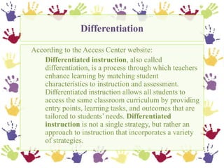 Differentiation,[object Object],	According to the Access Center website:,[object Object],Differentiated instruction, also called 	differentiation, is a process through which teachers 	enhance learning by matching student 	characteristics to instruction and assessment. 	Differentiated instruction allows all students to 	access the same classroom curriculum by providing 	entry points, learning tasks, and outcomes that are 	tailored to students’ needs. Differentiated 	instruction is not a single strategy, but rather an 	approach to instruction that incorporates a variety 	of strategies. ,[object Object]