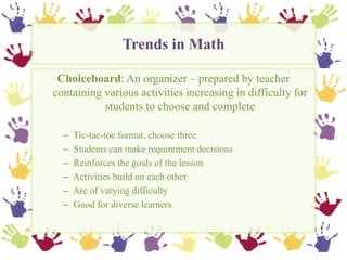 Trends in Math,[object Object],Choiceboard: An organizer – prepared by teacher containing various activities increasing in difficulty for students to choose and complete,[object Object],  Tic-tac-toe format, choose three,[object Object],  Students can make requirement decisions,[object Object],  Reinforces the goals of the lesson,[object Object],  Activities build on each other ,[object Object],  Are of varying difficulty,[object Object],  Good for diverse learners,[object Object]