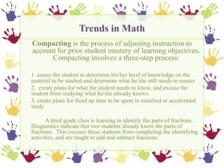 Trends in Math,[object Object],Compacting is the process of adjusting instruction to account for prior student mastery of learning objectives.  Compacting involves a three-step process: ,[object Object],1. assess the student to determine his/her level of knowledge on the material to be studied and determine what he/she still needs to master,[object Object],	2.  create plans for what the student needs to know, and excuse the student from studying what he/she already knows,[object Object],	3. create plans for freed up time to be spent in enriched or accelerated study,[object Object],		A third grade class is learning to identify the parts of fractions.  Diagnostics indicate that two students already know the parts of fractions.  This excuses these students from completing the identifying activities, and are taught to add and subtract fractions. ,[object Object]