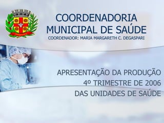 COORDENADORIA
MUNICIPAL DE SAÚDE
COORDENADOR: MARIA MARGARETH C. DEGASPARI




   APRESENTAÇÃO DA PRODUÇÃO
         4º TRIMESTRE DE 2006
       DAS UNIDADES DE SAÚDE
 