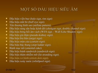 01/06/15 102
MỘT SỐ DẤU HIỆU SIÊU ÂMMỘT SỐ DẤU HIỆU SIÊU ÂM
 Dấu hiệu viền bao (halo sign, rim sign)Dấu hiệu viền bao (halo sign, rim sign)
 Dấu hiệu mắt bò (bull’eye sign).Dấu hiệu mắt bò (bull’eye sign).
 Tổn thương hình sao (stellate pattern).Tổn thương hình sao (stellate pattern).
 Dấu hiệu súng săn hoặc kênh đôi (shotgun sign, double channel sign).Dấu hiệu súng săn hoặc kênh đôi (shotgun sign, double channel sign).
 Dấu hiệu bóng hồi âm vách (WES sign – Wall Echo Shadow sign).Dấu hiệu bóng hồi âm vách (WES sign – Wall Echo Shadow sign).
 Dấu hiệu giả thận (pseudo-kidney sign).Dấu hiệu giả thận (pseudo-kidney sign).
 Dấu hiệu bia bắn (target sign).Dấu hiệu bia bắn (target sign).
 Dấu hiệu màn cửa (curtain sign).Dấu hiệu màn cửa (curtain sign).
 Dấu hiệu bậc thang (step-ladder sign).Dấu hiệu bậc thang (step-ladder sign).
 Bánh mạc nối (omental cake).Bánh mạc nối (omental cake).
 Dấu hiệu bánh sandwich (sandwich sign).Dấu hiệu bánh sandwich (sandwich sign).
 Dấu hiệu thâm nhiễm mỡ (fat stranding sign).Dấu hiệu thâm nhiễm mỡ (fat stranding sign).
 Dấu hiệu vỏ hành (onion skin sign).Dấu hiệu vỏ hành (onion skin sign).
 Dấu hiệu xoáy nước (whirlpool sign).Dấu hiệu xoáy nước (whirlpool sign).
 