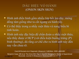 01/06/15 103
DẤU HIỆU VỎ HÀNHDẤU HIỆU VỎ HÀNH
(ONION SKIN SIGN)(ONION SKIN SIGN)
 Hình ảnh điển hình gồm nhiều lớp hồi âm dày, mỏngHình ảnh điển hình gồm nhiều lớp hồi âm dày, mỏng
đồng tâm giống như ta cắt ngang củ hành tây.đồng tâm giống như ta cắt ngang củ hành tây.
 Có thể thấy trong u nhầy ruột thừa và nang biểu bìCó thể thấy trong u nhầy ruột thừa và nang biểu bì
tinh hoàn.tinh hoàn.
 Hình ảnh này đặc hiệu để chẩn đoán u nhầy ruột thừa,Hình ảnh này đặc hiệu để chẩn đoán u nhầy ruột thừa,
nếu thấy được ở HCP (với điều kiện buồng trứng (P)nếu thấy được ở HCP (với điều kiện buồng trứng (P)
bình thường), dù rằng cơ chế cho ra hình ảnh này đếnbình thường), dù rằng cơ chế cho ra hình ảnh này đến
nay vẫn chưa rõ.nay vẫn chưa rõ.
Carol.M.Rumack et al. Diagnostic Ultrasound. 3rdEdition. 2005. p849-883
Benjamin Caspi, MD et al. The Onion Skin Sign-A Specific Sonographic Marker of Appendiceal
Mucocele. Journal of Ultrasound in Medicine 2004 23:117-121
 