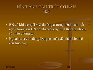 01/06/15 34
HÌNH ẢNH CẤU TRÚC CƠ BẢNHÌNH ẢNH CẤU TRÚC CƠ BẢN
HƠIHƠI
 BN có khí trong TMC thường ở trong bệnh cảnh rấtBN có khí trong TMC thường ở trong bệnh cảnh rất
nặng trong khi BN có khí ở đường mật thường khôngnặng trong khi BN có khí ở đường mật thường không
có triệu chứng gì.có triệu chứng gì.
 Ngoài ra ta còn dùng Doppler màu để phân biệt haiNgoài ra ta còn dùng Doppler màu để phân biệt hai
cấu trúc này.cấu trúc này.
 
