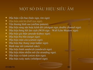 01/06/15 50
MỘT SỐ DẤU HIỆU SIÊU ÂMMỘT SỐ DẤU HIỆU SIÊU ÂM
 Dấu hiệu viền bao (halo sign, rim sign)Dấu hiệu viền bao (halo sign, rim sign)
 Dấu hiệu mắt bò (bull’eye sign).Dấu hiệu mắt bò (bull’eye sign).
 Tổn thương hình sao (stellate pattern).Tổn thương hình sao (stellate pattern).
 Dấu hiệu súng săn hoặc kênh đôi (shotgun sign, double channel sign).Dấu hiệu súng săn hoặc kênh đôi (shotgun sign, double channel sign).
 Dấu hiệu bóng hồi âm vách (WES sign – Wall Echo Shadow sign).Dấu hiệu bóng hồi âm vách (WES sign – Wall Echo Shadow sign).
 Dấu hiệu giả thận (pseudo-kidney sign).Dấu hiệu giả thận (pseudo-kidney sign).
 Dấu hiệu bia bắn (target sign).Dấu hiệu bia bắn (target sign).
 Dấu hiệu màn cửa (curtain sign).Dấu hiệu màn cửa (curtain sign).
 Dấu hiệu bậc thang (step-ladder sign).Dấu hiệu bậc thang (step-ladder sign).
 Bánh mạc nối (omental cake).Bánh mạc nối (omental cake).
 Dấu hiệu bánh sandwich (sandwich sign).Dấu hiệu bánh sandwich (sandwich sign).
 Dấu hiệu thâm nhiễm mỡ (fat stranding sign).Dấu hiệu thâm nhiễm mỡ (fat stranding sign).
 Dấu hiệu vỏ hành (onion skin sign).Dấu hiệu vỏ hành (onion skin sign).
 Dấu hiệu xoáy nước (whirlpool sign).Dấu hiệu xoáy nước (whirlpool sign).
 