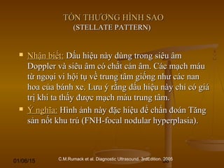 01/06/15 56
TỔN THƯƠNG HÌNH SAOTỔN THƯƠNG HÌNH SAO
(STELLATE PATTERN)(STELLATE PATTERN)
 Nhận biết:Nhận biết: Dấu hiệu này dùng trong siêu âmDấu hiệu này dùng trong siêu âm
Doppler và siêu âm có chất cản âm. Các mạch máuDoppler và siêu âm có chất cản âm. Các mạch máu
từ ngoại vi hội tụ về trung tâm giống như các nantừ ngoại vi hội tụ về trung tâm giống như các nan
hoa của bánh xe. Lưu ý rằng dấu hiệu này chỉ có giáhoa của bánh xe. Lưu ý rằng dấu hiệu này chỉ có giá
trị khi ta thấy được mạch máu trung tâm.trị khi ta thấy được mạch máu trung tâm.
 Ý nghĩa:Ý nghĩa: Hình ảnh này đặc hiệu để chẩn đoán TăngHình ảnh này đặc hiệu để chẩn đoán Tăng
sản nốt khu trú (FNH-focal nodular hyperplasia).sản nốt khu trú (FNH-focal nodular hyperplasia).
C.M.Rumack et al. Diagnostic Ultrasound. 3rdEdition. 2005
 