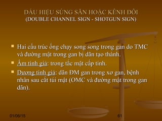 01/06/15 61
DẤU HIỆU SÚNG SĂN HOẶC KÊNH ĐÔIDẤU HIỆU SÚNG SĂN HOẶC KÊNH ĐÔI
(DOUBLE CHANNEL SIGN - SHOTGUN SIGN)(DOUBLE CHANNEL SIGN - SHOTGUN SIGN)
 Hai cấu trúc ống chạy song song trong gan do TMCHai cấu trúc ống chạy song song trong gan do TMC
và đường mật trong gan bị dãn tạo thành.và đường mật trong gan bị dãn tạo thành.
 Âm tính giảÂm tính giả: trong tắc mật cấp tính.: trong tắc mật cấp tính.
 Dương tính giảDương tính giả: dãn ĐM gan trong xơ gan, bệnh: dãn ĐM gan trong xơ gan, bệnh
nhân sau cắt túi mật (OMC và đường mật trong gannhân sau cắt túi mật (OMC và đường mật trong gan
dãn).dãn).
 