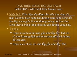 01/06/15 64
DẤU HIỆU BÓNG HỒI ÂM VÁCHDẤU HIỆU BÓNG HỒI ÂM VÁCH
(WES SIGN - WES=Wall Echo Shadow sign)(WES SIGN - WES=Wall Echo Shadow sign)
 Nhận biết:Nhận biết: Dấu hiệu này dùng cho siêu âm vùng túiDấu hiệu này dùng cho siêu âm vùng túi
mật. Nó biểu hiện bằng hai đường cong song song hồimật. Nó biểu hiện bằng hai đường cong song song hồi
âm dày, chen giữa là một đường mỏng hồi âm kém.âm dày, chen giữa là một đường mỏng hồi âm kém.
Kèm theo là bóng lưng phía sau các đường cong này.Kèm theo là bóng lưng phía sau các đường cong này.
 Ý nghĩa:Ý nghĩa:
 Hoặc là sỏi to ở túi mật, gần như lấp đầy TM chỉHoặc là sỏi to ở túi mật, gần như lấp đầy TM chỉ
có một khoang dịch mật nhỏ chen giữa hai đườngcó một khoang dịch mật nhỏ chen giữa hai đường
hồi âm dày.hồi âm dày.
 Hoặc là có nhiều sỏi nhỏ lấp gần như đầy TM.Hoặc là có nhiều sỏi nhỏ lấp gần như đầy TM.
Frank J. Rybicki, MD, PhD.The WES Sign. (Radiology. 2000;214:881-882.)
 