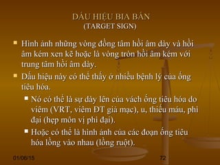 01/06/15 72
DẤU HIỆU BIA BẮNDẤU HIỆU BIA BẮN
(TARGET SIGN)(TARGET SIGN)
 Hình ảnh những vòng đồng tâm hồi âm dày và hồiHình ảnh những vòng đồng tâm hồi âm dày và hồi
âm kém xen kẽ hoặc là vòng tròn hồi âm kém vớiâm kém xen kẽ hoặc là vòng tròn hồi âm kém với
trung tâm hồi âm dày.trung tâm hồi âm dày.
 Dấu hiệu này có thể thấy ở nhiều bệnh lý của ốngDấu hiệu này có thể thấy ở nhiều bệnh lý của ống
tiêu hóa.tiêu hóa.
 Nó có thể là sự dày lên của vách ống tiêu hóa doNó có thể là sự dày lên của vách ống tiêu hóa do
viêm (VRT, viêm ĐT giả mạc), u, thiếu máu, phìviêm (VRT, viêm ĐT giả mạc), u, thiếu máu, phì
đại (hẹp môn vị phì đại).đại (hẹp môn vị phì đại).
 Hoặc có thể là hình ảnh của các đoạn ống tiêuHoặc có thể là hình ảnh của các đoạn ống tiêu
hóa lồng vào nhau (lồng ruột).hóa lồng vào nhau (lồng ruột).
 
