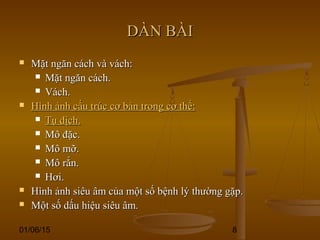 01/06/15 8
DÀN BÀIDÀN BÀI
 Mặt ngăn cách và vách:Mặt ngăn cách và vách:
 Mặt ngăn cách.Mặt ngăn cách.
 Vách.Vách.
 Hình ảnh cấu trúc cơ bản trong cơ thể:Hình ảnh cấu trúc cơ bản trong cơ thể:
 Tụ dịch.Tụ dịch.
 Mô đặc.Mô đặc.
 Mô mỡ.Mô mỡ.
 Mô rắn.Mô rắn.
 Hơi.Hơi.
 Hình ảnh siêu âm của một số bệnh lý thường gặp.Hình ảnh siêu âm của một số bệnh lý thường gặp.
 Một số dấu hiệu siêu âm.Một số dấu hiệu siêu âm.
 