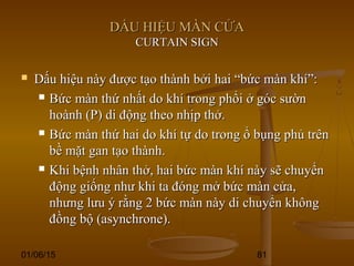 01/06/15 81
DẤU HIỆU MÀN CỬADẤU HIỆU MÀN CỬA
CURTAIN SIGNCURTAIN SIGN
 Dấu hiệu này được tạo thành bởi hai “bức màn khí”:Dấu hiệu này được tạo thành bởi hai “bức màn khí”:
 Bức màn thứ nhất do khí trong phổi ở góc sườnBức màn thứ nhất do khí trong phổi ở góc sườn
hoành (P) di động theo nhịp thở.hoành (P) di động theo nhịp thở.
 Bức màn thứ hai do khí tự do trong ổ bụng phủ trênBức màn thứ hai do khí tự do trong ổ bụng phủ trên
bề mặt gan tạo thành.bề mặt gan tạo thành.
 Khi bệnh nhân thở, hai bức màn khí này sẽ chuyểnKhi bệnh nhân thở, hai bức màn khí này sẽ chuyển
động giống như khi ta đóng mở bức màn cửa,động giống như khi ta đóng mở bức màn cửa,
nhưng lưu ý rằng 2 bức màn này di chuyển khôngnhưng lưu ý rằng 2 bức màn này di chuyển không
đồng bộ (asynchrone).đồng bộ (asynchrone).
 