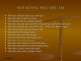 01/06/15 87
MỘT SỐ DẤU HIỆU SIÊU ÂMMỘT SỐ DẤU HIỆU SIÊU ÂM
 Dấu hiệu viền bao (halo sign, rim sign)Dấu hiệu viền bao (halo sign, rim sign)
 Dấu hiệu mắt bò (bull’eye sign).Dấu hiệu mắt bò (bull’eye sign).
 Tổn thương hình sao (stellate pattern).Tổn thương hình sao (stellate pattern).
 Dấu hiệu súng săn hoặc kênh đôi (shotgun sign, double channel sign).Dấu hiệu súng săn hoặc kênh đôi (shotgun sign, double channel sign).
 Dấu hiệu bóng hồi âm vách (WES sign – Wall Echo Shadow sign).Dấu hiệu bóng hồi âm vách (WES sign – Wall Echo Shadow sign).
 Dấu hiệu giả thận (pseudo-kidney sign).Dấu hiệu giả thận (pseudo-kidney sign).
 Dấu hiệu bia bắn (target sign).Dấu hiệu bia bắn (target sign).
 Dấu hiệu màn cửa (curtain sign).Dấu hiệu màn cửa (curtain sign).
 Dấu hiệu bậc thang (step-ladder sign).Dấu hiệu bậc thang (step-ladder sign).
 Bánh mạc nối (omental cake).Bánh mạc nối (omental cake).
 Dấu hiệu bánh sandwich (sandwich sign).Dấu hiệu bánh sandwich (sandwich sign).
 Dấu hiệu thâm nhiễm mỡ (fat stranding sign).Dấu hiệu thâm nhiễm mỡ (fat stranding sign).
 Dấu hiệu vỏ hành (onion skin sign).Dấu hiệu vỏ hành (onion skin sign).
 Dấu hiệu xoáy nước (whirlpool sign).Dấu hiệu xoáy nước (whirlpool sign).
 