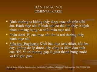 01/06/15 88
BÁNH MẠC NỐIBÁNH MẠC NỐI
(OMENTAL CAKE)(OMENTAL CAKE)
 Bình thường ta không thấy được mạc nối trên siêuBình thường ta không thấy được mạc nối trên siêu
âm. Bánh mạc nối là hình ảnh có thể tìm thấy ở bệnhâm. Bánh mạc nối là hình ảnh có thể tìm thấy ở bệnh
nhân u màng bụng và nhồi máu mạc nối.nhân u màng bụng và nhồi máu mạc nối.
 Phần dưới (P) của mạc nối lớn là nơi thường thấyPhần dưới (P) của mạc nối lớn là nơi thường thấy
bánh mạc nối.bánh mạc nối.
 Siêu âm (Puylaert):Siêu âm (Puylaert): Khối bầu dục (cakelike), hồi âmKhối bầu dục (cakelike), hồi âm
dày, không đè ép được, đây cũng là điểm đau nhấtdày, không đè ép được, đây cũng là điểm đau nhất
của BN. Vị trí thường gặp là giữa thành bụng trướccủa BN. Vị trí thường gặp là giữa thành bụng trước
và ĐT góc gan.và ĐT góc gan.
Clare J. Roche, MD et al. Selections from the Buffet of Food Signs in Radiology. Radiographics. 2002;22:1369-1384.
 