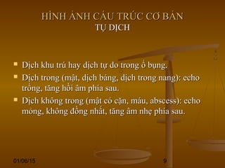 01/06/15 9
HÌNH ẢNH CẤU TRÚC CƠ BẢNHÌNH ẢNH CẤU TRÚC CƠ BẢN
TỤ DỊCHTỤ DỊCH
 Dịch khu trú hay dịch tự do trong ổ bụng.Dịch khu trú hay dịch tự do trong ổ bụng.
 Dịch trong (mật, dịch báng, dịch trong nang): echoDịch trong (mật, dịch báng, dịch trong nang): echo
trống, tăng hồi âm phía sau.trống, tăng hồi âm phía sau.
 Dịch không trong (mật có cặn, máu, abscess): echoDịch không trong (mật có cặn, máu, abscess): echo
mỏng, không đồng nhất, tăng âm nhẹ phía sau.mỏng, không đồng nhất, tăng âm nhẹ phía sau.
 