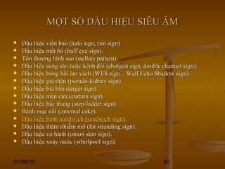 01/06/15 92
MỘT SỐ DẤU HIỆU SIÊU ÂMMỘT SỐ DẤU HIỆU SIÊU ÂM
 Dấu hiệu viền bao (halo sign, rim sign)Dấu hiệu viền bao (halo sign, rim sign)
 Dấu hiệu mắt bò (bull’eye sign).Dấu hiệu mắt bò (bull’eye sign).
 Tổn thương hình sao (stellate pattern).Tổn thương hình sao (stellate pattern).
 Dấu hiệu súng săn hoặc kênh đôi (shotgun sign, double channel sign).Dấu hiệu súng săn hoặc kênh đôi (shotgun sign, double channel sign).
 Dấu hiệu bóng hồi âm vách (WES sign – Wall Echo Shadow sign).Dấu hiệu bóng hồi âm vách (WES sign – Wall Echo Shadow sign).
 Dấu hiệu giả thận (pseudo-kidney sign).Dấu hiệu giả thận (pseudo-kidney sign).
 Dấu hiệu bia bắn (target sign).Dấu hiệu bia bắn (target sign).
 Dấu hiệu màn cửa (curtain sign).Dấu hiệu màn cửa (curtain sign).
 Dấu hiệu bậc thang (step-ladder sign).Dấu hiệu bậc thang (step-ladder sign).
 Bánh mạc nối (omental cake).Bánh mạc nối (omental cake).
 Dấu hiệu bánh sandwich (sandwich sign).Dấu hiệu bánh sandwich (sandwich sign).
 Dấu hiệu thâm nhiễm mỡ (fat stranding sign).Dấu hiệu thâm nhiễm mỡ (fat stranding sign).
 Dấu hiệu vỏ hành (onion skin sign).Dấu hiệu vỏ hành (onion skin sign).
 Dấu hiệu xoáy nước (whirlpool sign).Dấu hiệu xoáy nước (whirlpool sign).
 