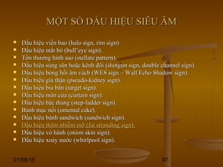 01/06/15 97
MỘT SỐ DẤU HIỆU SIÊU ÂMMỘT SỐ DẤU HIỆU SIÊU ÂM
 Dấu hiệu viền bao (halo sign, rim sign)Dấu hiệu viền bao (halo sign, rim sign)
 Dấu hiệu mắt bò (bull’eye sign).Dấu hiệu mắt bò (bull’eye sign).
 Tổn thương hình sao (stellate pattern).Tổn thương hình sao (stellate pattern).
 Dấu hiệu súng săn hoặc kênh đôi (shotgun sign, double channel sign).Dấu hiệu súng săn hoặc kênh đôi (shotgun sign, double channel sign).
 Dấu hiệu bóng hồi âm vách (WES sign – Wall Echo Shadow sign).Dấu hiệu bóng hồi âm vách (WES sign – Wall Echo Shadow sign).
 Dấu hiệu giả thận (pseudo-kidney sign).Dấu hiệu giả thận (pseudo-kidney sign).
 Dấu hiệu bia bắn (target sign).Dấu hiệu bia bắn (target sign).
 Dấu hiệu màn cửa (curtain sign).Dấu hiệu màn cửa (curtain sign).
 Dấu hiệu bậc thang (step-ladder sign).Dấu hiệu bậc thang (step-ladder sign).
 Bánh mạc nối (omental cake).Bánh mạc nối (omental cake).
 Dấu hiệu bánh sandwich (sandwich sign).Dấu hiệu bánh sandwich (sandwich sign).
 Dấu hiệu thâm nhiễm mỡ (fat stranding sign).Dấu hiệu thâm nhiễm mỡ (fat stranding sign).
 Dấu hiệu vỏ hành (onion skin sign).Dấu hiệu vỏ hành (onion skin sign).
 Dấu hiệu xoáy nước (whirlpool sign).Dấu hiệu xoáy nước (whirlpool sign).
 