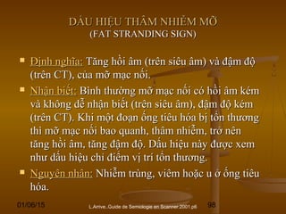 01/06/15 98
DẤU HIỆU THÂM NHIỄM MỠDẤU HIỆU THÂM NHIỄM MỠ
(FAT STRANDING SIGN)(FAT STRANDING SIGN)
L.Arrive..Guide de Semiologie en Scanner.2001.p6
 Định nghĩa:Định nghĩa: Tăng hồi âm (trên siêu âm) và đậm độTăng hồi âm (trên siêu âm) và đậm độ
(trên CT), của mỡ mạc nối.(trên CT), của mỡ mạc nối.
 Nhận biết:Nhận biết: Bình thường mỡ mạc nối có hồi âm kémBình thường mỡ mạc nối có hồi âm kém
và không dễ nhận biết (trên siêu âm), đậm độ kémvà không dễ nhận biết (trên siêu âm), đậm độ kém
(trên CT). Khi một đoạn ống tiêu hóa bị tổn thương(trên CT). Khi một đoạn ống tiêu hóa bị tổn thương
thì mỡ mạc nối bao quanh, thâm nhiễm, trở nênthì mỡ mạc nối bao quanh, thâm nhiễm, trở nên
tăng hồi âm, tăng đậm độ. Dấu hiệu này được xemtăng hồi âm, tăng đậm độ. Dấu hiệu này được xem
như dấu hiệu chỉ điểm vị trí tổn thương.như dấu hiệu chỉ điểm vị trí tổn thương.
 Nguyên nhân:Nguyên nhân: Nhiễm trùng, viêm hoặc u ở ống tiêuNhiễm trùng, viêm hoặc u ở ống tiêu
hóa.hóa.
 