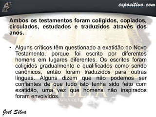 Ambos os testamentos foram coligidos, copiados,
circulados, estudados e traduzidos através dos
anos.
• Alguns críticos têm questionado a exatidão do Novo
Testamento, porque foi escrito por diferentes
homens em lugares diferentes. Os escritos foram
coligidos gradualmente e qualificados como sendo
canônicos, então foram traduzidos para outras
línguas. Alguns dizem que não podemos ser
confiantes de que tudo isto tenha sido feito com
exatidão, uma vez que homens não inspirados
foram envolvidos.
 