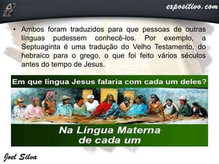 • Ambos foram traduzidos para que pessoas de outras
línguas pudessem conhecê-los. Por exemplo, a
Septuaginta é uma tradução do Velho Testamento, do
hebraico para o grego, o que foi feito vários séculos
antes do tempo de Jesus.
 