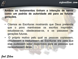 Ambos os testamentos tinham a intenção de servir
como um padrão de autoridade até para as futuras
gerações.
• Citamos as Escrituras mostrando que Deus pretendia
que o povo mantivesse os escritos inspirados,
estudasse-os, obedecesse-os, e os passasse às
gerações futuras.
• O próprio motivo pelo qual as pessoas copiassem,
circulassem e traduzissem as Escrituras era para que
elas pudessem estar disponíveis para as pessoas que
necessitassem delas.
 