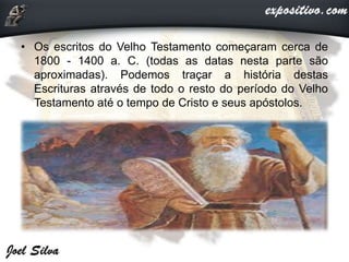 • Os escritos do Velho Testamento começaram cerca de
1800 - 1400 a. C. (todas as datas nesta parte são
aproximadas). Podemos traçar a história destas
Escrituras através de todo o resto do período do Velho
Testamento até o tempo de Cristo e seus apóstolos.
 