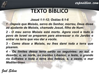 TEXTO BÍBLICO
Josué 1:1-12; Oséias 6:1-6
1 - Depois que Moisés, servo do Senhor, morreu, Deus disse
ao ajudante de Moisés, chamado Josué, filho de Num:
2 - O meu servo Moisés está morto. Agora você e todo o
povo de Israel se preparem para atravessar o rio Jordão e
entrar na terra que vou dar a vocês.
3 - Como disse a Moisés, eu lhes darei toda a terra que
pisarem.
4 - Os limites dessa terra serão os seguintes: ao sul, o
deserto; e, ao norte, os montes Líbanos; a leste, o grande
rio Eufrates e toda a terra dos heteus; e, a oeste, o mar
Mediterrâneo.
 