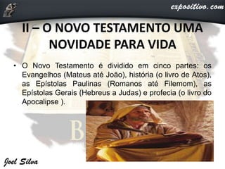 II – O NOVO TESTAMENTO UMA
NOVIDADE PARA VIDA
• O Novo Testamento é dividido em cinco partes: os
Evangelhos (Mateus até João), história (o livro de Atos),
as Epístolas Paulinas (Romanos até Filemom), as
Epístolas Gerais (Hebreus a Judas) e profecia (o livro do
Apocalipse ).
 