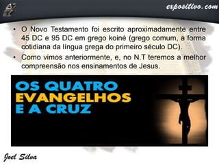 • O Novo Testamento foi escrito aproximadamente entre
45 DC e 95 DC em grego koiné (grego comum, a forma
cotidiana da língua grega do primeiro século DC).
• Como vimos anteriormente, e, no N.T teremos a melhor
compreensão nos ensinamentos de Jesus.
 