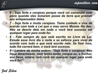 • 6 - Seja forte e corajoso porque você vai comandar este
povo quando eles tomarem posse da terra que prometi
aos antepassados deles.
• 7 - Seja forte e muito corajoso. Tome cuidado e viva de
acordo com toda a Lei que o meu servo Moisés lhe deu.
Não se desvie dela em nada e você terá sucesso em
qualquer lugar para onde for.
• 8 - Fale sempre do que está escrito no Livro da Lei.
Estude esse livro dia e noite e se esforce para viver de
acordo com tudo o que está escrito nele. Se fizer isso,
tudo lhe correrá bem, e você terá sucesso.
• 9 - Lembre da minha ordem: “Seja forte e corajoso! Não
fique desanimado, nem tenha medo, porque eu, o Senhor,
seu Deus, estarei com você em qualquer lugar para onde
você for!”
 