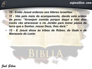 • 10 - Então Josué ordenou aos líderes israelitas:
• 11 - Vão pelo meio do acampamento, dando esta ordem
ao povo: “Arranjem comida porque daqui a três dias
vocês vão atravessar o rio Jordão para tomar posse da
terra que o Senhor, nosso Deus, lhes dará.”
• 12 - E Josué disse às tribos de Rúben, de Gade e de
Manassés do Leste:
 