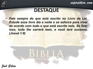 DESTAQUE
• Fale sempre do que está escrito no Livro da Lei.
Estude esse livro dia e noite e se esforce para viver
de acordo com tudo o que está escrito nele. Se fizer
isso, tudo lhe correrá bem, e você terá sucesso.
(Josué 1:8)
 