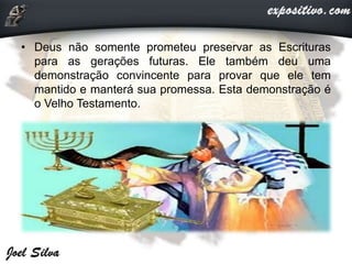 • Deus não somente prometeu preservar as Escrituras
para as gerações futuras. Ele também deu uma
demonstração convincente para provar que ele tem
mantido e manterá sua promessa. Esta demonstração é
o Velho Testamento.
 
