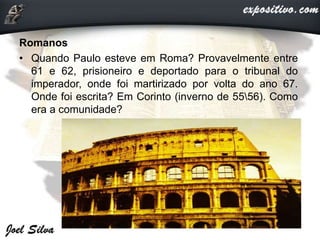 Romanos
• Quando Paulo esteve em Roma? Provavelmente entre
61 e 62, prisioneiro e deportado para o tribunal do
imperador, onde foi martirizado por volta do ano 67.
Onde foi escrita? Em Corinto (inverno de 5556). Como
era a comunidade?
 