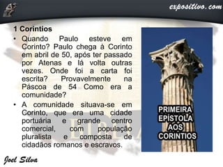 1 Coríntios
• Quando Paulo esteve em
Corinto? Paulo chega à Corinto
em abril de 50, após ter passado
por Atenas e lá volta outras
vezes. Onde foi a carta foi
escrita? Provavelmente na
Páscoa de 54 Como era a
comunidade?
• A comunidade situava-se em
Corinto, que era uma cidade
portuária e grande centro
comercial, com população
pluralista e composta de
cidadãos romanos e escravos.
 