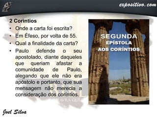 2 Coríntios
• Onde a carta foi escrita?
• Em Éfeso, por volta de 55.
• Qual a finalidade da carta?
• Paulo defende o seu
apostolado, diante daqueles
que queriam afastar a
comunidade de Paulo,
alegando que ele não era
apóstolo e portanto, que sua
mensagem não merecia a
consideração dos coríntios.
 