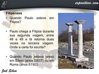 Filipenses
• Quando Paulo esteve em
Filipos?
• Paulo chega a Filipos durante
sua segunda viagem, entre
48 e 49 e lá retorna duas
vezes na terceira viagem.
Onde a carta foi escrita?
• Quando Paulo estava preso
em Éfeso (anos 5557) ou em
Roma (anos 6162).
 