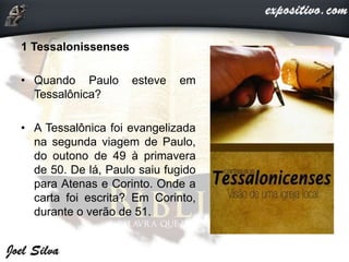 1 Tessalonissenses
• Quando Paulo esteve em
Tessalônica?
• A Tessalônica foi evangelizada
na segunda viagem de Paulo,
do outono de 49 à primavera
de 50. De lá, Paulo saiu fugido
para Atenas e Corinto. Onde a
carta foi escrita? Em Corinto,
durante o verão de 51.
 