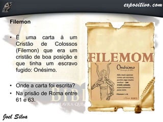 Filemon
• É uma carta à um
Cristão de Colossos
(Filemon) que era um
cristão de boa posição e
que tinha um escravo
fugido: Onésimo.
• Onde a carta foi escrita?
• Na prisão de Roma entre
61 e 63.
 