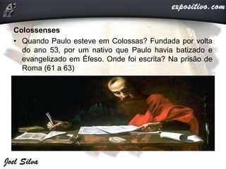 Colossenses
• Quando Paulo esteve em Colossas? Fundada por volta
do ano 53, por um nativo que Paulo havia batizado e
evangelizado em Éfeso. Onde foi escrita? Na prisão de
Roma (61 a 63)
 