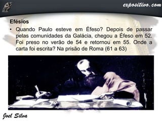 Efésios
• Quando Paulo esteve em Éfeso? Depois de passar
pelas comunidades da Galácia, chegou a Éfeso em 52.
Foi preso no verão de 54 e retornou em 55. Onde a
carta foi escrita? Na prisão de Roma (61 a 63)
 