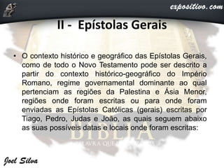 II - Epístolas Gerais
• O contexto histórico e geográfico das Epístolas Gerais,
como de todo o Novo Testamento pode ser descrito a
partir do contexto histórico-geográfico do Império
Romano, regime governamental dominante ao qual
pertenciam as regiões da Palestina e Ásia Menor,
regiões onde foram escritas ou para onde foram
enviadas as Epístolas Católicas (gerais) escritas por
Tiago, Pedro, Judas e João, as quais seguem abaixo
as suas possíveis datas e locais onde foram escritas:
 