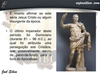 • É incerto afirmar se este
seria Jesus Cristo ou algum
insurgente da época.
• O último imperador deste
período foi Domiciano
(durante 81 – 96 d.C.), ao
qual foi atribuída uma
perseguição aos Cristãos,
que possivelmente serviu
de pano-de-fundo para o
livro do Apocalipse.
 