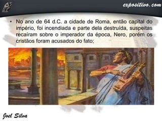 • No ano de 64 d.C. a cidade de Roma, então capital do
império, foi incendiada e parte dela destruída, suspeitas
recaíram sobre o imperador da época, Nero, porém os
cristãos foram acusados do fato;
 