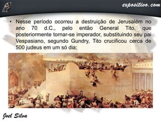 • Nesse período ocorreu a destruição de Jerusalém no
ano 70 d.C., pelo então General Tito, que
posteriormente tornar-se imperador, substituindo seu pai
Vespasiano, segundo Gundry, Tito crucificou cerca de
500 judeus em um só dia;
 